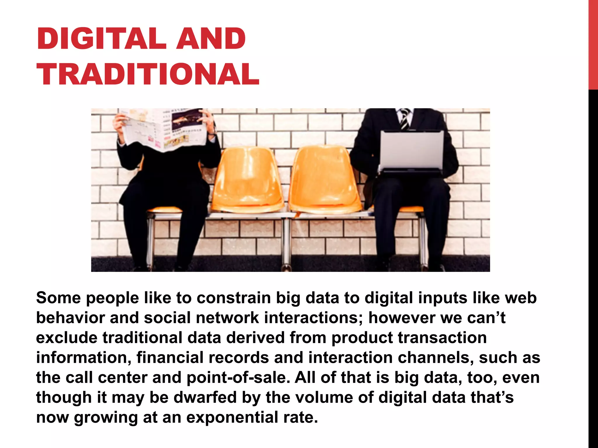 DIGITAL AND
TRADITIONAL

Some people like to constrain big data to digital inputs like web
behavior and social network interactions; however we can’t
exclude traditional data derived from product transaction
information, financial records and interaction channels, such as
the call center and point-of-sale. All of that is big data, too, even
though it may be dwarfed by the volume of digital data that’s
now growing at an exponential rate.

 