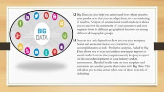  Big Data can also help you understand how others perceive
your products so that you can adapt them, or your marketing,
if need be. Analysis of unstructured social media text allows
you to uncover the sentiments of your customers and even
segment those in different geographical locations or among
different demographic groups.
 Success not only depends on how you run your company.
Social and economic factors are crucial for your
accomplishments as well. Predictive analytics, fueled by Big
Data allows you to scan and analyze newspaper reports or
social media feeds so that you permanently keep up to speed
on the latest developments in your industry and its
environment. Detailed health-tests on your suppliers and
customers are another goodie that comes with Big Data. This
will allow you to take action when one of them is in risk of
defaulting.
 