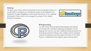 Hadoop :
An open source (free) software framework for processing huge datasets on
certain kinds of problems on a distributed system. Its development was
inspired by Google’s MapReduce and Google File System. It was originally
developed at Yahoo! and is now managed as a project of the Apache
Software Foundation
R Programming:
An open source (free) programming language and software
environment for statistical computing and graphics. The R
language has become a de facto standard among statisticians for
developing statistical software and is widely used for statistical
software development and data analysis. R is part of the GNU
Project, a collaboration that supports open source projects.
 