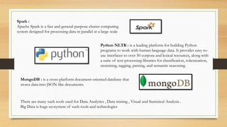 Spark :
Apache Spark is a fast and general-purpose cluster computing
system designed for processing data in parallel at a large scale
Python NLTK : is a leading platform for building Python
programs to work with human language data. It provides easy-to-
use interfaces to over 50 corpora and lexical resources, along with
a suite of text processing libraries for classification, tokenization,
stemming, tagging, parsing, and semantic reasoning.
MongoDB : is a cross-platform document-oriented database that
stores data into JSON-like documents.
There are many such tools used for Data Analytics , Data mining , Visual and Statistical Analysis .
Big Data is huge ecosystem of such tools and technologies
 