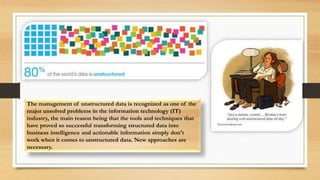 The management of unstructured data is recognized as one of the
major unsolved problems in the information technology (IT)
industry, the main reason being that the tools and techniques that
have proved so successful transforming structured data into
business intelligence and actionable information simply don't
work when it comes to unstructured data. New approaches are
necessary.
 