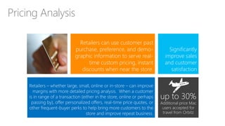 Retailers – whether large, small, online or in-store – can improve
margins with more detailed pricing analysis. When a customer
is in range of a transaction (either in the store, online or perhaps
passing by), offer personalized offers, real-time price quotes, or
other frequent-buyer perks to help bring more customers to the
store and improve repeat business.
Pricing Analysis
Significantly
improve sales
and customer
satisfaction
Retailers can use customer past
purchase, preference, and demo-
graphic information to serve real-
time custom pricing, instant
discounts when near the store.
up to 30%
Additional price Mac
users accepted for
travel from Orbitz
 