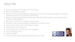 About Me
 Business Intelligence Consultant, in IT for 28 years
 Microsoft, Big Data Evangelist
 Owner of Serra Consulting Services, specializing in end-to-end Business Intelligence and Data
Warehouse solutions using the Microsoft BI stack
 Worked as desktop/web/database developer, DBA, BI and DW architect and developer, MDM
architect, PDW developer
 Been perm, contractor, consultant, business owner
 Presenter at PASS Business Analytics Conference and PASS Summit
 MCSE for SQL Server 2012: Data Platform and BI
 SME for SQL Server 2012 certs
 Contributing writer for SQL Server Pro magazine
 Blog at JamesSerra.com
 SQL Server MVP
 Author of book “Reporting with Microsoft SQL Server 2012”
 
