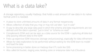 What is a data lake?
A storage repository, usually Hadoop, that holds a vast amount of raw data in its native
format until it is needed.
• A place to store unlimited amounts of data in any format inexpensively
• Allows collection of data that you may or may not use later: “just in case”
• A way to describe any large data pool in which the schema and data requirements are not
defined until the data is queried: “just in time” or “schema on read”
• Complements EDW and can be seen as a data source for the EDW – capturing all data but
only passing relevant data to the EDW
• Frees up expensive EDW resources (storage and processing), especially for data refinement
• Allows for data exploration to be performed without waiting for the EDW team to model
and load the data
• Some processing in better done on Hadoop than ETL tools like SSIS
• Also called bit bucket, staging area, landing zone or enterprise data hub (Cloudera)
 