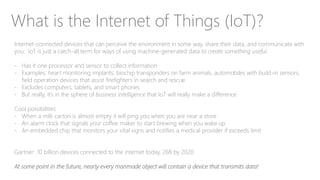 What is the Internet of Things (IoT)?
Internet-connected devices that can perceive the environment in some way, share their data, and communicate with
you. IoT is just a catch-all term for ways of using machine-generated data to create something useful.
- Has it one processor and sensor to collect information
- Examples: heart monitoring implants, biochip transponders on farm animals, automobiles with build-in sensors,
field operation devices that assist firefighters in search and rescue
- Excludes computers, tablets, and smart phones
- But really, it’s in the sphere of business intelligence that IoT will really make a difference.
Cool possibilities
- When a milk carton is almost empty it will ping you when you are near a store
- An alarm clock that signals your coffee maker to start brewing when you wake up
- An embedded chip that monitors your vital signs and notifies a medical provider if exceeds limit
Gartner: 10 billion devices connected to the internet today, 26B by 2020
At some point in the future, nearly every manmade object will contain a device that transmits data!
 