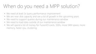 When do you need a MPP solution?
• We need at least 3x query performance improvement
• We are near disk capacity and see a lot of growth in the upcoming years
• We need to support queries during our maintenance window
• We need to load data outside of our maintenance window
• We will spend a lot of money for FusionIO cards, SSDs, more SAN space, more
memory, faster cpu, clustering
 