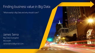 Finding business value in Big Data
“What exactly is Big Data and why should I care?”
James Serra
Big Data Evangelist
Microsoft
JamesSerra3@gmail.com
 