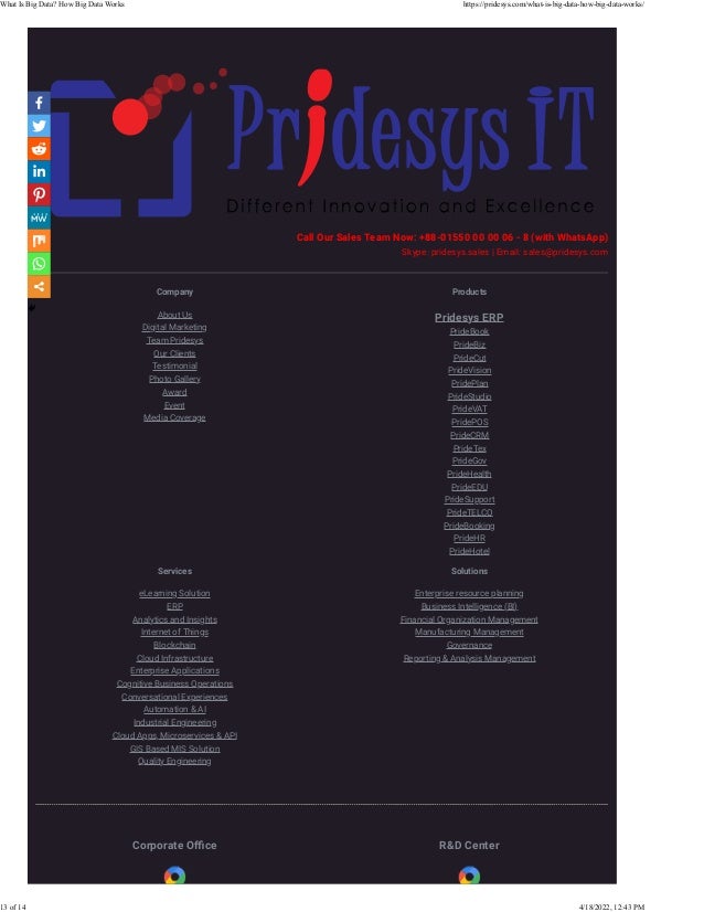 Call Our Sales Team Now: +88-01550 00 00 06 - 8 (with WhatsApp)
Skype: pridesys.sales | Email: sales@pridesys.com
Company
About Us
Digital Marketing
Team Pridesys
Our Clients
Testimonial
Photo Gallery
Award
Event
Media Coverage
Products
Pridesys ERP
PrideBook
PrideBiz
PrideCut
PrideVision
PridePlan
PrideStudio
PrideVAT
PridePOS
PrideCRM
PrideTex
PrideGov
PrideHealth
PrideEDU
PrideSupport
PrideTELCO
PrideBooking
PrideHR
PrideHotel
Services
eLearning Solution
ERP
Analytics and Insights
Internet of Things
Blockchain
Cloud Infrastructure
Enterprise Applications
Cognitive Business Operations
Conversational Experiences
Automation & AI
Industrial Engineering
Cloud Apps, Microservices & API
GIS Based MIS Solution
Quality Engineering
Solutions
Enterprise resource planning
Business Intelligence (BI)
Financial Organization Management
Manufacturing Management
Governance
Reporting & Analysis Management
Corporate Oﬃce R&D Center
What Is Big Data? How Big Data Works https://pridesys.com/what-is-big-data-how-big-data-works/
13 of 14 4/18/2022, 12:43 PM
 