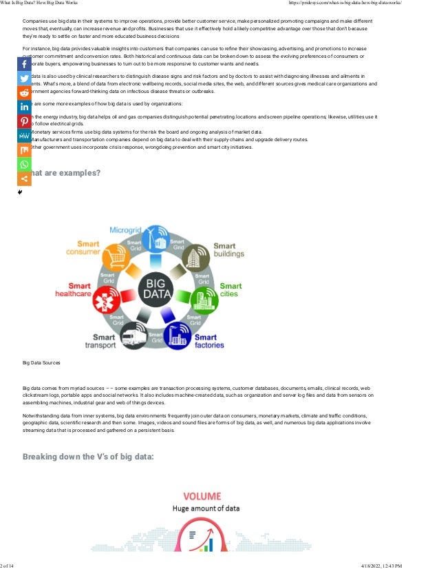 Companies use big data in their systems to improve operations, provide better customer service, make personalized promoting campaigns and make different
moves that, eventually, can increase revenue and pro�ts. Businesses that use it effectively hold a likely competitive advantage over those that don’t because
they’re ready to settle on faster and more educated business decisions
For instance, big data provides valuable insights into customers that companies can use to re�ne their showcasing, advertising, and promotions to increase
customer commitment and conversion rates. Both historical and continuous data can be broken down to assess the evolving preferences of consumers or
corporate buyers, empowering businesses to turn out to be more responsive to customer wants and needs.
Big data is also used by clinical researchers to distinguish disease signs and risk factors and by doctors to assist with diagnosing illnesses and ailments in
patients. What’s more, a blend of data from electronic wellbeing records, social media sites, the web, and different sources gives medical care organizations and
government agencies forward-thinking data on infectious disease threats or outbreaks.
Here are some more examples of how big data is used by organizations:
• In the energy industry, big data helps oil and gas companies distinguish potential penetrating locations and screen pipeline operations; likewise, utilities use it
to follow electrical grids.
• Monetary services �rms use big data systems for the risk the board and ongoing analysis of market data.
• Manufacturers and transportation companies depend on big data to deal with their supply chains and upgrade delivery routes.
• Other government uses incorporate crisis response, wrongdoing prevention and smart city initiatives.
 
What are examples?
 
 
 
Big Data Sources
 
Big data comes from myriad sources – – some examples are transaction processing systems, customer databases, documents, emails, clinical records, web
clickstream logs, portable apps and social networks. It also includes machine-created data, such as organization and server log �les and data from sensors on
assembling machines, industrial gear and web of things devices.
Notwithstanding data from inner systems, big data environments frequently join outer data on consumers, monetary markets, climate and tra�c conditions,
geographic data, scienti�c research and then some. Images, videos and sound �les are forms of big data, as well, and numerous big data applications involve
streaming data that is processed and gathered on a persistent basis.
 
Breaking down the V’s of big data:
 
What Is Big Data? How Big Data Works https://pridesys.com/what-is-big-data-how-big-data-works/
2 of 14 4/18/2022, 12:43 PM
 