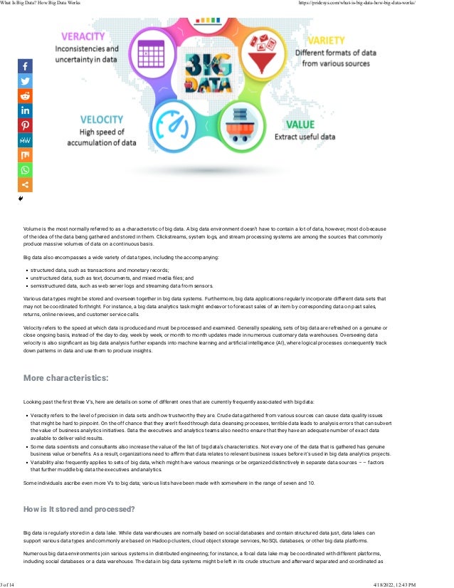  
Volume is the most normally referred to as a characteristic of big data. A big data environment doesn’t have to contain a lot of data, however, most do because
of the idea of the data being gathered and stored in them. Clickstreams, system logs, and stream processing systems are among the sources that commonly
produce massive volumes of data on a continuous basis.
Big data also encompasses a wide variety of data types, including the accompanying:
• structured data, such as transactions and monetary records;
• unstructured data, such as text, documents, and mixed media �les; and
• semistructured data, such as web server logs and streaming data from sensors.
Various data types might be stored and overseen together in big data systems. Furthermore, big data applications regularly incorporate different data sets that
may not be coordinated forthright. For instance, a big data analytics task might endeavor to forecast sales of an item by corresponding data on past sales,
returns, online reviews, and customer service calls.
Velocity refers to the speed at which data is produced and must be processed and examined. Generally speaking, sets of big data are refreshed on a genuine or
close ongoing basis, instead of the day to day, week by week, or month to month updates made in numerous customary data warehouses. Overseeing data
velocity is also signi�cant as big data analysis further expands into machine learning and arti�cial intelligence (AI), where logical processes consequently track
down patterns in data and use them to produce insights.
 
More characteristics:
 
Looking past the �rst three V’s, here are details on some of different ones that are currently frequently associated with big data:
• Veracity refers to the level of precision in data sets and how trustworthy they are. Crude data gathered from various sources can cause data quality issues
that might be hard to pinpoint. On the off chance that they aren’t �xed through data cleansing processes, terrible data leads to analysis errors that can subvert
the value of business analytics initiatives. Data the executives and analytics teams also need to ensure that they have an adequate number of exact data
available to deliver valid results.
• Some data scientists and consultants also increase the value of the list of big data’s characteristics. Not every one of the data that is gathered has genuine
business value or bene�ts. As a result, organizations need to a�rm that data relates to relevant business issues before it’s used in big data analytics projects.
• Variability also frequently applies to sets of big data, which might have various meanings or be organized distinctively in separate data sources – – factors
that further muddle big data the executives and analytics.
Some individuals ascribe even more V’s to big data; various lists have been made with somewhere in the range of seven and 10.
 
How is It stored and processed?
 
Big data is regularly stored in a data lake. While data warehouses are normally based on social databases and contain structured data just, data lakes can
support various data types and commonly are based on Hadoop clusters, cloud object storage services, NoSQL databases, or other big data platforms.
Numerous big data environments join various systems in distributed engineering; for instance, a focal data lake may be coordinated with different platforms,
including social databases or a data warehouse. The data in big data systems might be left in its crude structure and afterward separated and coordinated as
What Is Big Data? How Big Data Works https://pridesys.com/what-is-big-data-how-big-data-works/
3 of 14 4/18/2022, 12:43 PM
 