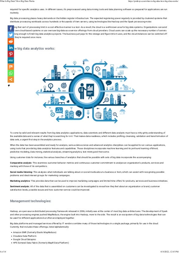 required for speci�c analytics uses. In different cases, it’s preprocessed using data mining tools and data planning software so prepared for applications are run
routinely.
Big data processing places heavy demands on the hidden register infrastructure. The expected registering power regularly is provided by clustered systems that
distribute processing workloads across hundreds or thousands of item servers, using technologies like Hadoop and the Spark processing motor.
Getting that sort of processing limit in a cost-effective manner is a test. As a result, the cloud is a well-known area for big data systems. Organizations can send
their own cloud-based systems or use oversaw big-data-as-a-service offerings from cloud providers. Cloud users can scale up the necessary number of servers
just long enough to �nish big data analytics projects. The business just pays for the storage and �gure time it uses, and the cloud instances can be switched off
until they’re required once more.
 
How big data analytics works:
 
 
To come by valid and relevant results from big data analytics applications, data scientists and different data analysts must have a nitty gritty understanding of
the available data and a sense of what they’re searching for in it. That makes data readiness, which includes pro�ling, cleansing, validation and transformation of
data sets, a urgent �rst step in the analytics process.
When the data has been assembled and ready for analysis, various data science and advanced analytics disciplines can be applied to run various applications,
using tools that provide big data analytics features and capabilities. Those disciplines incorporate machine learning and its profound learning offshoot,
predictive modeling, data mining, statistical analysis, streaming analytics, text mining and then some.
Using customer data for instance, the various branches of analytics that should be possible with sets of big data incorporate the accompanying:
Comparative analysis: This examines customer behavior metrics and continuous customer commitment to analyze an organization’s products, services and
marking with those of its competitors.
Social media listening: This analyzes what individuals are talking about on social media about a business or item, which can assist with recognizing possible
problems and ideal interest groups for marketing campaigns.
Marketing analytics: This provides data that can be used to improve marketing campaigns and limited time offers for products, services and business initiatives.
Sentiment analysis: All of the data that is assembled on customers can be investigated to reveal how they feel about an organization or brand, customer
satisfaction levels, possible issues and how customer service could be improved.
 
Management technologies:
 
Hadoop, an open-source distributed processing framework released in 2006, initially was at the center of most big data architectures. The development of Spark
and other processing engines pushed MapReduce, the engine built into Hadoop, more to the side. The result is an ecosystem of big data technologies that can
be used for different applications but often are deployed together.
Big data platforms and managed services offered by IT vendors combine many of those technologies in a single package, primarily for use in the cloud.
Currently, that includes these offerings, listed alphabetically:
• Amazon EMR (formerly Elastic MapReduce)
• Cloudera Data Platform
• Google Cloud Dataproc
• HPE Ezmeral Data Fabric (formerly MapR Data Platform)
What Is Big Data? How Big Data Works https://pridesys.com/what-is-big-data-how-big-data-works/
4 of 14 4/18/2022, 12:43 PM
 