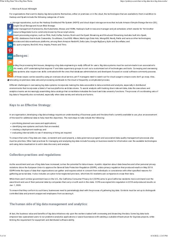 • Microsoft Azure HDInsight
For organizations that want to deploy big data systems themselves, either on premises or in the cloud, the technologies that are available to them in addition to
Hadoop and Spark include the following categories of tools:
• storage repositories, such as the Hadoop Distributed File System (HDFS) and cloud object storage services that include Amazon Simple Storage Service (S3),
Google Cloud Storage and Azure Blob Storage;
• cluster management frameworks, like Kubernetes, Mesos and YARN, Hadoop’s built-in resource manager and job scheduler, which stands for Yet Another
Resource Negotiator but is commonly known by the acronym alone;
• stream processing engines, such as Flink, Hudi, Kafka, Samza, Storm and the Spark Streaming and Structured Streaming modules built into Spark;
• NoSQL databases that include Cassandra, Couchbase, CouchDB, HBase, MarkLogic Data Hub, MongoDB, Neo4j, Redis and various other technologies;
• data lake and data warehouse platforms, among them Amazon Redshift, Delta Lake, Google BigQuery, Kylin and Snow�ake; and
• SQL query engines, like Drill, Hive, Impala, Presto and Trino.
 
Challenges:
 
Regarding the processing limit issues, designing a big data engineering is really di�cult for users. Big data systems must be custom-made to an association’s
speci�c needs, a DIY undertaking that requires IT and data supervisory groups to sort out a customized set of technologies and tools. Conveying and overseeing
big data systems also require new skills contrasted with the ones that database administrators and developers focused on social software commonly possess.
Both of those issues can be eased by using an oversaw cloud service, yet IT managers need to watch out for cloud usage to ensure costs don’t go crazy. Also,
relocating on-premises data sets and processing workloads to the cloud is frequently a complicated process.
Different challenges in overseeing big data systems incorporate making the data accessible to data scientists and analysts, especially in distributed
environments that incorporate a blend of various platforms and data stores. To assist analysts with tracking down relevant data, data the executives and
analytics teams are increasingly assembling data catalogs that consolidate metadata the board and data ancestry functions. The process of coordinating sets of
big data is frequently also convoluted, especially when data variety and velocity are factors.
 
Keys to an Effective Strategy:
 
In an organization, developing a big data strategy requires an understanding of business goals and the data that’s currently available to use, plus an assessment
of the need for additional data to help meet the objectives. The next steps to take include the following:
• prioritizing planned use cases and applications;
• identifying new systems and tools that are needed;
• creating a deployment roadmap; and
• evaluating internal skills to see if retraining or hiring are required.
To ensure that sets of big data are clean, consistent and used properly, a data governance program and associated data quality management processes also
must be priorities. Other best practices for managing and analyzing big data include focusing on business needs for information over the available technologies
and using data visualization to aid in data discovery and analysis.
 
Collection practices and regulations:
 
As the assortment and use of big data have increased, so has the potential for data misuse. A public objection about data breaches and other personal privacy
violations drove the European Union to approve the General Data Protection Regulation (GDPR), a data privacy regulation that produced results in May 2018.
GDPR limits the types of data that organizations can gather and requires select in consent from individuals or consistence with other speci�ed reasons for
gathering personal data. It also includes an option to-be-neglected provision, which lets EU residents ask companies to erase their data.
While there aren’t similar government laws in the U.S., the California Consumer Privacy Act (CCPA) aims to give California residents more command over the
assortment and use of their personal data by companies that carry on with work in the state. CCPA was signed into regulation in 2018 and produced results on
Jan. 1, 2020.
To ensure that they conform to such laws, businesses need to painstakingly deal with the process of gathering big data. Controls must be set up to distinguish
controlled data and prevent unapproved employees from accessing it.
 
The human side of big data management and analytics:
 
At last, the business value and bene�ts of big data initiatives rely upon the workers tasked with overseeing and dissecting the data. Some big data tools
empower less specialized users to run predictive analytics applications or assist businesses with sending a suitable infrastructure for big data projects, while
limiting the requirement for equipment and distributed software ability.
 
What Is Big Data? How Big Data Works https://pridesys.com/what-is-big-data-how-big-data-works/
5 of 14 4/18/2022, 12:43 PM
 