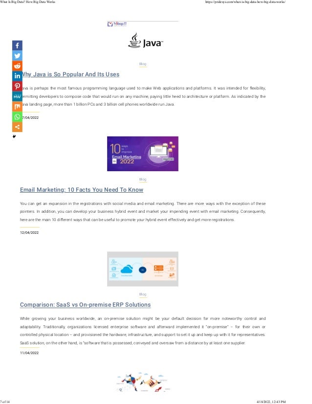 Why Java is So Popular And Its Uses
17/04/2022
Blog
Java is perhaps the most famous programming language used to make Web applications and platforms. It was intended for ﬂexibility,
permitting developers to compose code that would run on any machine, paying little heed to architecture or platform. As indicated by the
Java landing page, more than 1 billion PCs and 3 billion cell phones worldwide run Java.
Email Marketing: 10 Facts You Need To Know
12/04/2022
Blog
You can get an expansion in the registrations with social media and email marketing. There are more ways with the exception of these
pointers. In addition, you can develop your business hybrid event and market your impending event with email marketing. Consequently,
here are the main 10 different ways that can be useful to promote your hybrid event effectively and get more registrations.
Comparison: SaaS vs On-premise ERP Solutions
11/04/2022
Blog
While growing your business worldwide, an on-premise solution might be your default decision for more noteworthy control and
adaptability. Traditionally, organizations licensed enterprise software and afterward implemented it “on-premise” – for their own or
controlled physical location – and provisioned the hardware, infrastructure, and support to set it up and keep up with it for representatives.
SaaS solution, on the other hand, is “software that is possessed, conveyed and oversaw from a distance by at least one supplier.
What Is Big Data? How Big Data Works https://pridesys.com/what-is-big-data-how-big-data-works/
7 of 14 4/18/2022, 12:43 PM
 