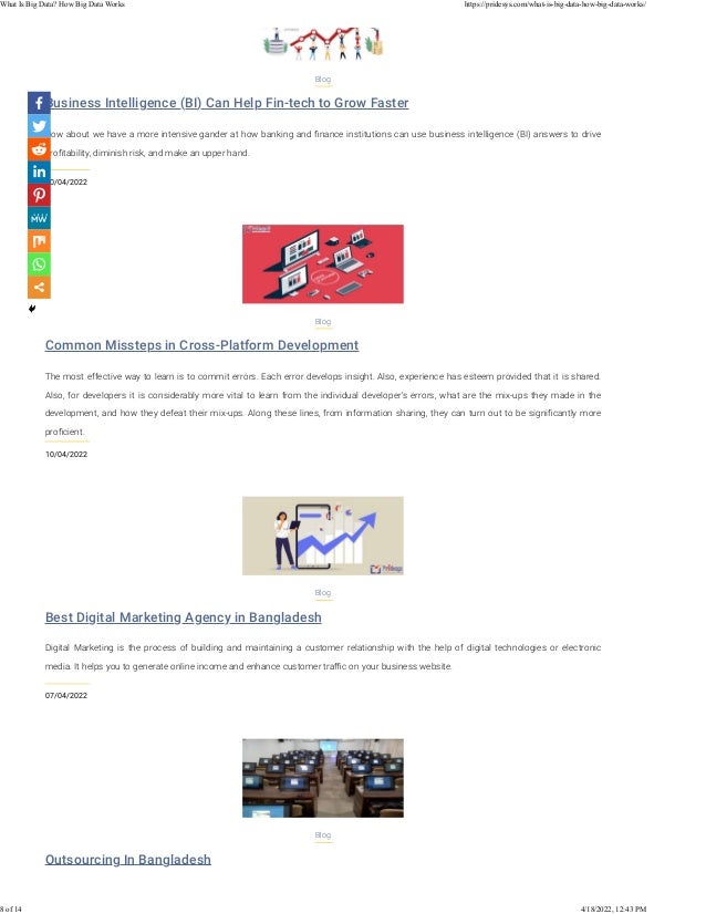 Business Intelligence (BI) Can Help Fin-tech to Grow Faster
10/04/2022
Blog
How about we have a more intensive gander at how banking and ﬁnance institutions can use business intelligence (BI) answers to drive
proﬁtability, diminish risk, and make an upper hand.
Common Missteps in Cross-Platform Development
10/04/2022
Blog
The most effective way to learn is to commit errors. Each error develops insight. Also, experience has esteem provided that it is shared.
Also, for developers it is considerably more vital to learn from the individual developer's errors, what are the mix-ups they made in the
development, and how they defeat their mix-ups. Along these lines, from information sharing, they can turn out to be signiﬁcantly more
proﬁcient.
Best Digital Marketing Agency in Bangladesh
07/04/2022
Blog
Digital Marketing is the process of building and maintaining a customer relationship with the help of digital technologies or electronic
media. It helps you to generate online income and enhance customer traﬃc on your business website.
Outsourcing In Bangladesh
Blog
What Is Big Data? How Big Data Works https://pridesys.com/what-is-big-data-how-big-data-works/
8 of 14 4/18/2022, 12:43 PM
 