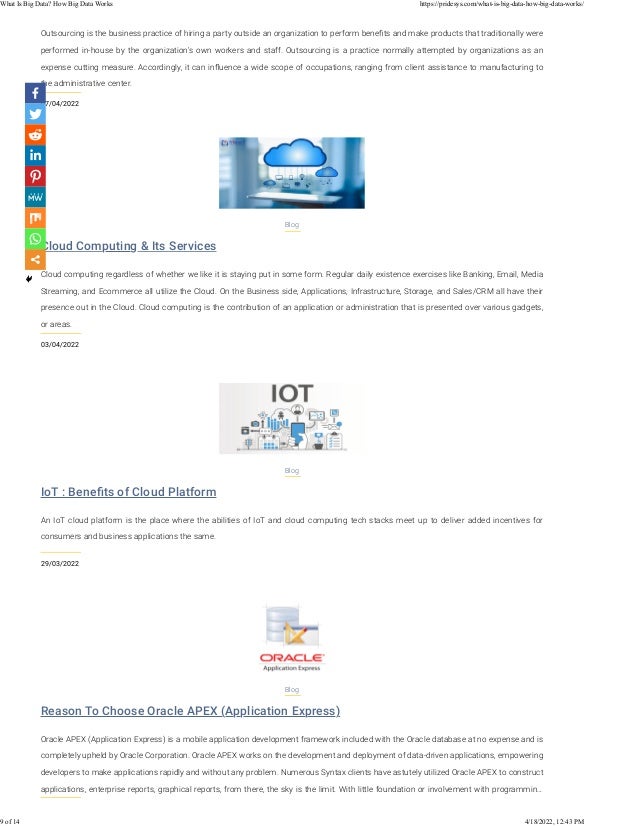 07/04/2022
Outsourcing is the business practice of hiring a party outside an organization to perform beneﬁts and make products that traditionally were
performed in-house by the organization's own workers and staff. Outsourcing is a practice normally attempted by organizations as an
expense cutting measure. Accordingly, it can inﬂuence a wide scope of occupations, ranging from client assistance to manufacturing to
the administrative center.
Cloud Computing & Its Services
03/04/2022
Blog
Cloud computing regardless of whether we like it is staying put in some form. Regular daily existence exercises like Banking, Email, Media
Streaming, and Ecommerce all utilize the Cloud. On the Business side, Applications, Infrastructure, Storage, and Sales/CRM all have their
presence out in the Cloud. Cloud computing is the contribution of an application or administration that is presented over various gadgets,
or areas.
IoT : Beneﬁts of Cloud Platform
29/03/2022
Blog
An IoT cloud platform is the place where the abilities of IoT and cloud computing tech stacks meet up to deliver added incentives for
consumers and business applications the same.
Reason To Choose Oracle APEX (Application Express)
Blog
Oracle APEX (Application Express) is a mobile application development framework included with the Oracle database at no expense and is
completely upheld by Oracle Corporation. Oracle APEX works on the development and deployment of data-driven applications, empowering
developers to make applications rapidly and without any problem. Numerous Syntax clients have astutely utilized Oracle APEX to construct
applications, enterprise reports, graphical reports, from there, the sky is the limit. With little foundation or involvement with programmin…
What Is Big Data? How Big Data Works https://pridesys.com/what-is-big-data-how-big-data-works/
9 of 14 4/18/2022, 12:43 PM
 