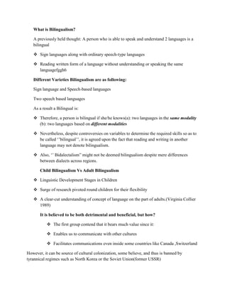 What is Bilingualism?

   A previously held thought: A person who is able to speak and understand 2 languages is a
   bilingual

    Sign languages along with ordinary speech-type languages

    Reading written form of a language without understanding or speaking the same
     languagefggh6

   Different Varieties Bilingualism are as following:

   Sign language and Speech-based languages

   Two speech based languages

   As a result a Bilingual is:

    Therefore, a person is bilingual if she/he knows(a): two languages in the same modality
     (b): two languages based on different modalities

    Nevertheless, despite controversies on variables to determine the required skills so as to
     be called ‘’bilingual’’, it is agreed upon the fact that reading and writing in another
     language may not denote bilingualism.

    Also, ‘’ Bidalectalism” might not be deemed bilingualism despite mere differences
     between dialects across regions.

       Child Bilingualism Vs Adult Bilingualism

    Linguistic Development Stages in Children

    Surge of research pivoted round children for their flexibility

    A clear-cut understanding of concept of language on the part of adults.(Virginia Collier
     1989)

       It is believed to be both detrimental and beneficial, but how?

            The first group contend that it bears much value since it:

            Enables us to communicate with other cultures

            Facilitates communications even inside some countries like Canada ,Switzerland

However, it can be source of cultural colonization, some believe, and thus is banned by
tyrannical regimes such as North Korea or the Soviet Union(former USSR)
 