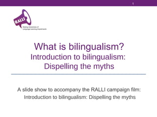 1

What is bilingualism?
Introduction to bilingualism:
Dispelling the myths
A slide show to accompany the RALLI campaign film:
Introduction to bilingualism: Dispelling the myths

 