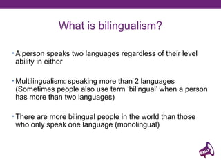 What is bilingualism?
• A person speaks two languages regardless of their level

ability in either

• Multilingualism: speaking more than 2 languages

(Sometimes people also use term ‘bilingual’ when a person
has more than two languages)

• There are more bilingual people in the world than those

who only speak one language (monolingual)

 
