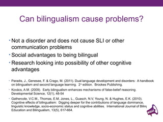 Can bilingualism cause problems?
• Not a disorder and does not cause SLI or other

communication problems
• Social advantages to being bilingual
• Research looking into possibility of other cognitive
advantages
• Paradis, J., Genesee, F. & Crago, M. (2011). Dual language development and disorders: A handbook

on bilingualism and second language learning. 2 nd edition. Brookes Publishing.
• Kovács, A.M. (2009). Early bilingualism enhances mechanisms of false-belief reasoning.

Developmental Science, 12(1), 48-54
• Gathercole, V.C.M., Thomas, E.M, Jones, L., Guasch, N.V, Young, N. & Hughes, E.K. (2010).

Cognitive effects of bilingualism: Digging deeper for the contributions of language dominance,
linguistic knowledge, socio-economic status and cognitive abilities. International Journal of Bilingual
Education and Bilingualism, 13(5), 617-664.

 