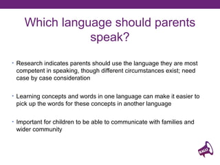 Which language should parents
speak?
• Research indicates parents should use the language they are most

competent in speaking, though different circumstances exist; need
case by case consideration
• Learning concepts and words in one language can make it easier to

pick up the words for these concepts in another language
• Important for children to be able to communicate with families and

wider community

 
