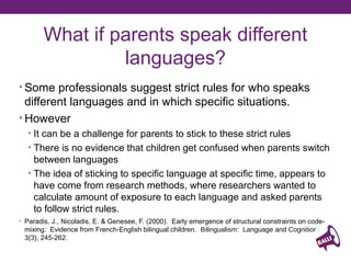 What if parents speak different
languages?
• Some professionals suggest strict rules for who speaks

different languages and in which specific situations.
• However
• It can be a challenge for parents to stick to these strict rules
• There is no evidence that children get confused when parents switch

between languages
• The idea of sticking to specific language at specific time, appears to
have come from research methods, where researchers wanted to
calculate amount of exposure to each language and asked parents
to follow strict rules.
• Paradis, J., Nicoladis, E. & Genesee, F. (2000). Early emergence of structural constraints on code-

mixing: Evidence from French-English bilingual children. Bilingualism: Language and Cognition,
3(3), 245-262.

 