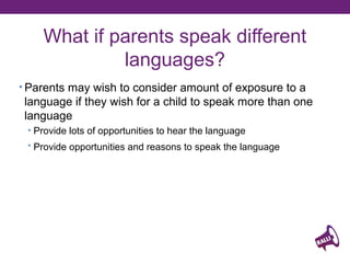 What if parents speak different
languages?
• Parents may wish to consider amount of exposure to a

language if they wish for a child to speak more than one
language
• Provide lots of opportunities to hear the language
• Provide opportunities and reasons to speak the language

 