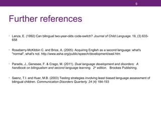 9

Further references
• Lanza, E. (1992) Can bilingual two-year-olds code-switch? Journal of Child Language. 19, (3) 633-

658
• Roseberry-McKibbin C. and Brice, A. (2005). Acquiring English as a second language: what's

"normal", what's not. http://www.asha.org/public/speech/development/easl.htm
• Paradis, J., Genesee, F. & Crago, M. (2011). Dual language development and disorders: A

handbook on bilingualism and second language learning. 2 nd edition. Brookes Publishing.
• Saenz, T.I. and Huer, M.B. (2003) Testing strategies involving least biased language assessment of

bilingual children. Communication Disorders Quarterly. 24 (4) 184-193

 
