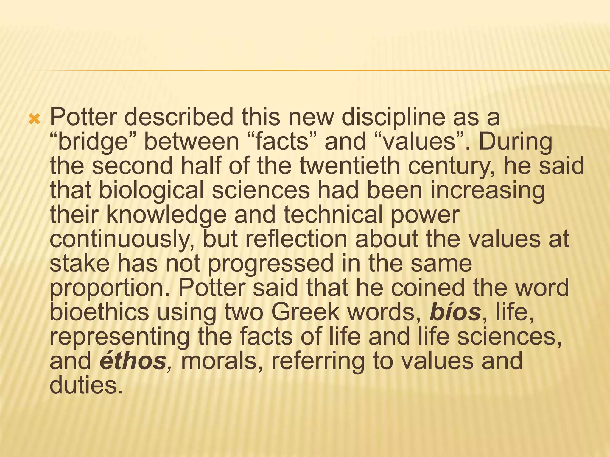  Potter described this new discipline as a
“bridge” between “facts” and “values”. During
the second half of the twentieth century, he said
that biological sciences had been increasing
their knowledge and technical power
continuously, but reflection about the values at
stake has not progressed in the same
proportion. Potter said that he coined the word
bioethics using two Greek words, bíos, life,
representing the facts of life and life sciences,
and éthos, morals, referring to values and
duties.
 