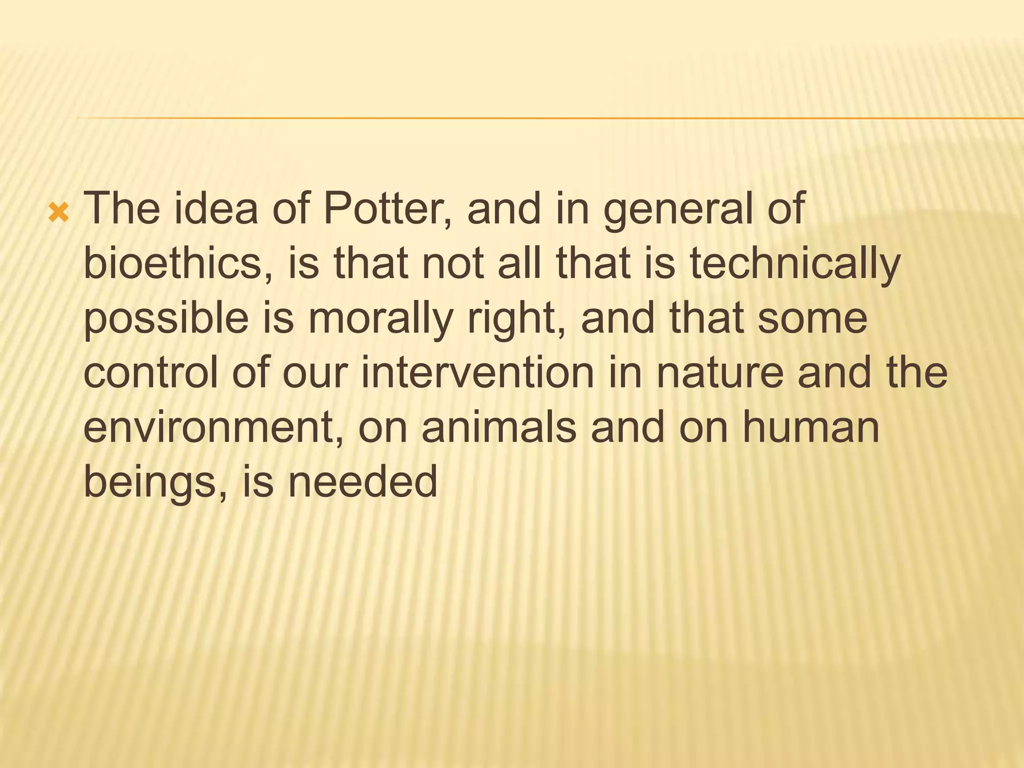  The idea of Potter, and in general of
bioethics, is that not all that is technically
possible is morally right, and that some
control of our intervention in nature and the
environment, on animals and on human
beings, is needed
 