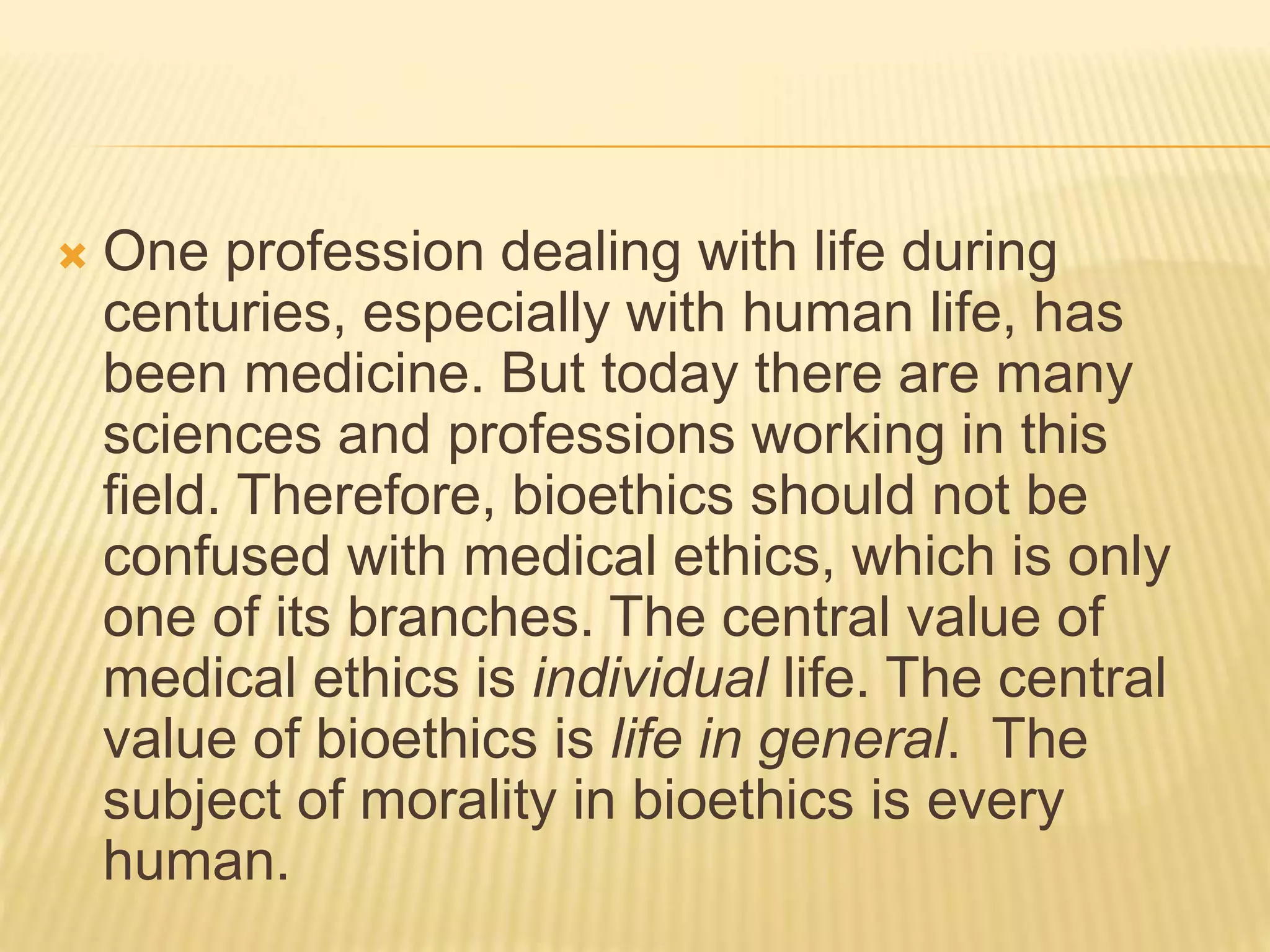  One profession dealing with life during
centuries, especially with human life, has
been medicine. But today there are many
sciences and professions working in this
field. Therefore, bioethics should not be
confused with medical ethics, which is only
one of its branches. The central value of
medical ethics is individual life. The central
value of bioethics is life in general. The
subject of morality in bioethics is every
human.
 