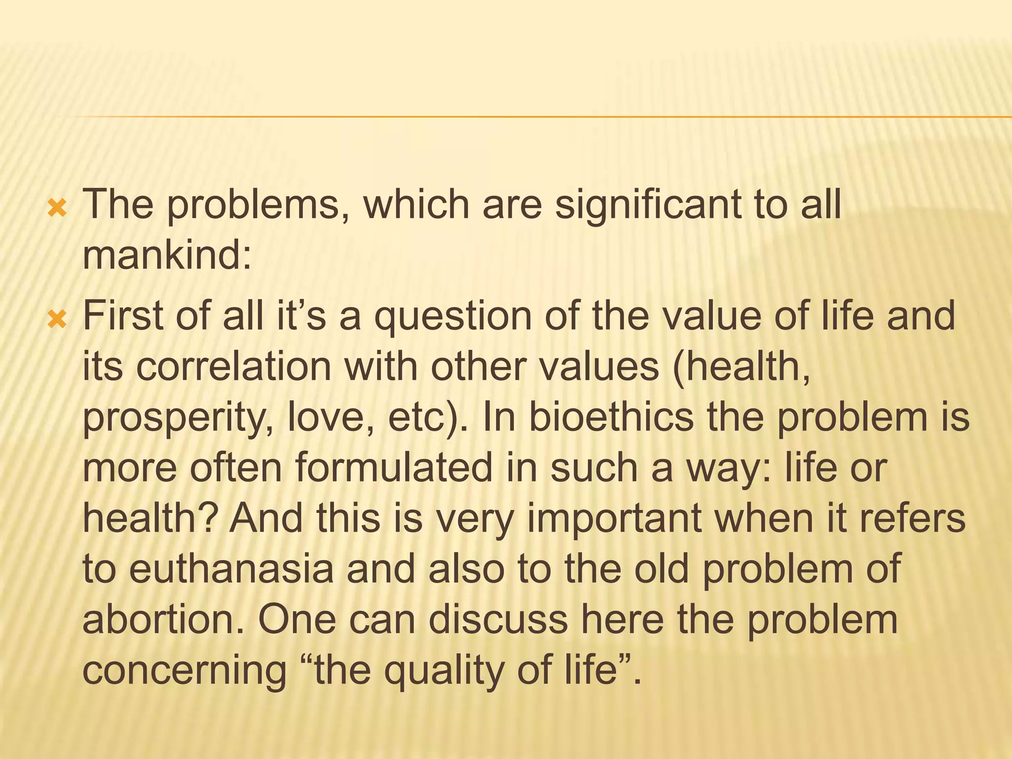  The problems, which are significant to all
mankind:
 First of all it’s a question of the value of life and
its correlation with other values (health,
prosperity, love, etc). In bioethics the problem is
more often formulated in such a way: life or
health? And this is very important when it refers
to euthanasia and also to the old problem of
abortion. One can discuss here the problem
concerning “the quality of life”.
 