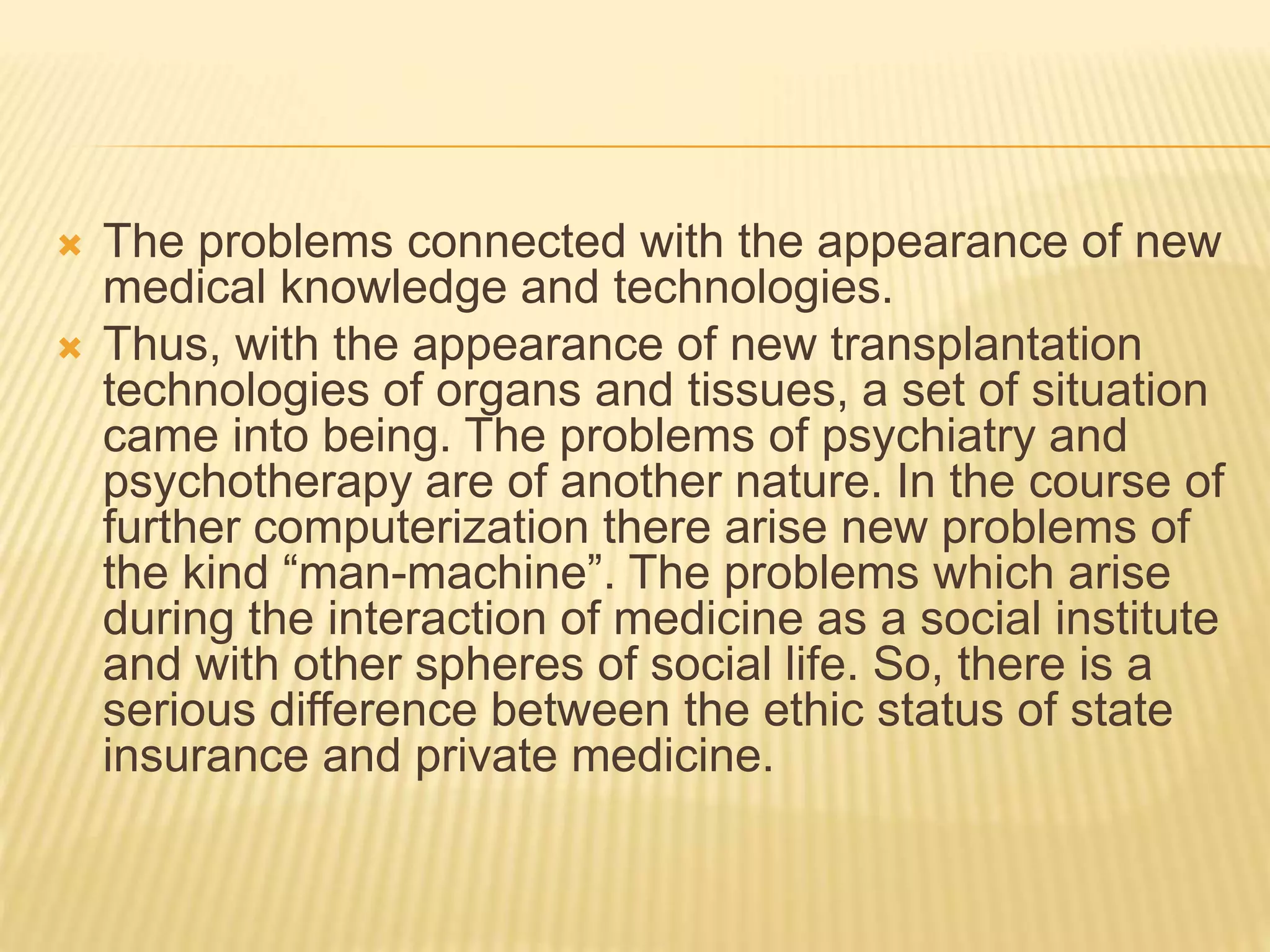  The problems connected with the appearance of new
medical knowledge and technologies.
 Thus, with the appearance of new transplantation
technologies of organs and tissues, a set of situation
came into being. The problems of psychiatry and
psychotherapy are of another nature. In the course of
further computerization there arise new problems of
the kind “man-machine”. The problems which arise
during the interaction of medicine as a social institute
and with other spheres of social life. So, there is a
serious difference between the ethic status of state
insurance and private medicine.
 