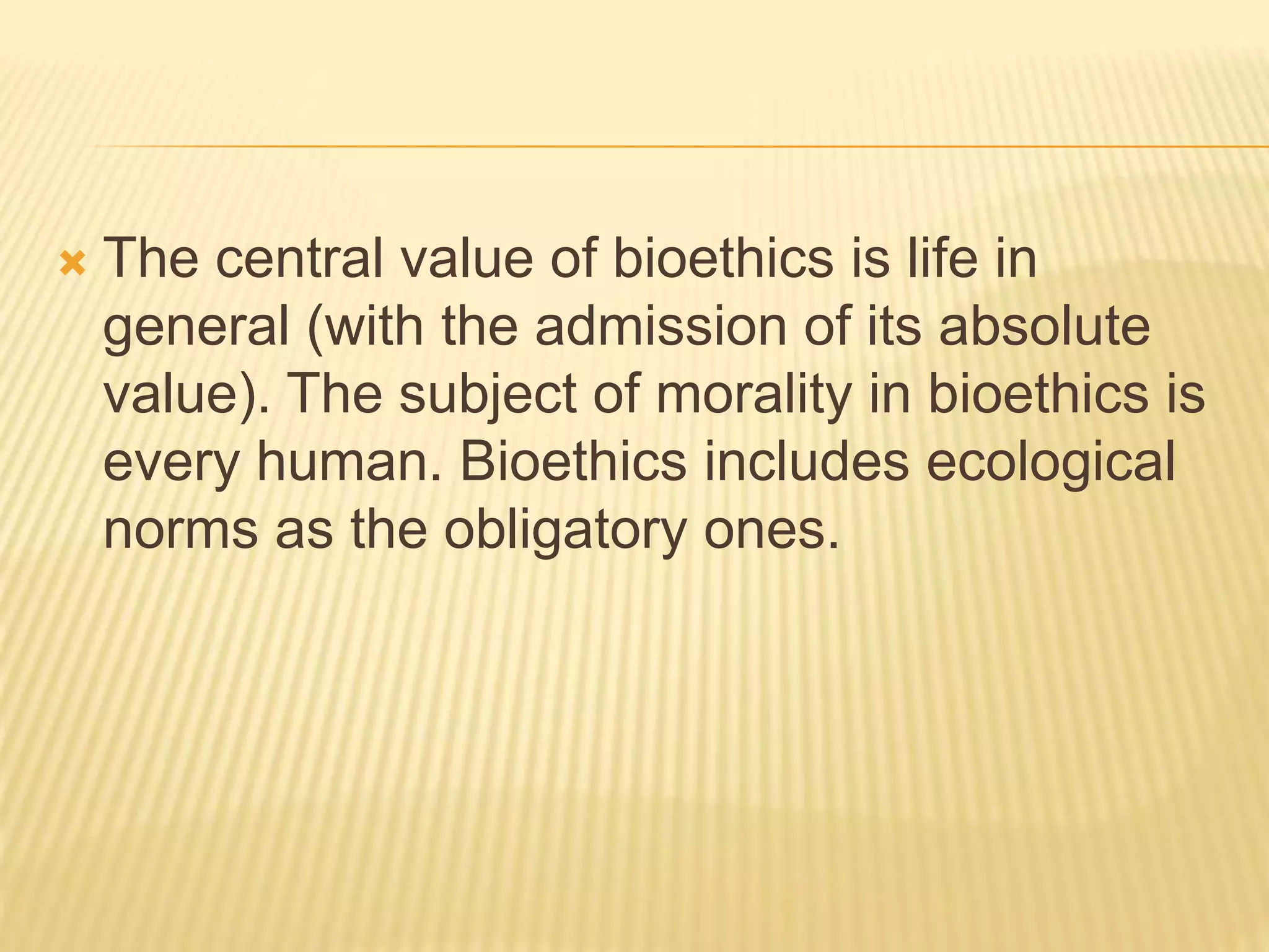  The central value of bioethics is life in
general (with the admission of its absolute
value). The subject of morality in bioethics is
every human. Bioethics includes ecological
norms as the obligatory ones.
 