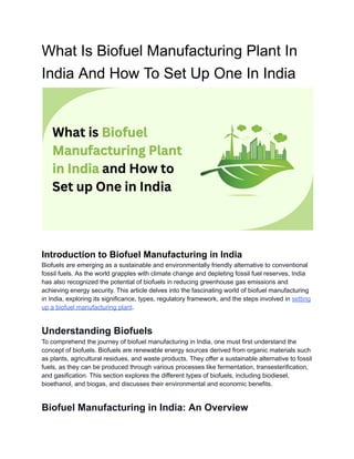 What Is Biofuel Manufacturing Plant In
India And How To Set Up One In India
Introduction to Biofuel Manufacturing in India
Biofuels are emerging as a sustainable and environmentally friendly alternative to conventional
fossil fuels. As the world grapples with climate change and depleting fossil fuel reserves, India
has also recognized the potential of biofuels in reducing greenhouse gas emissions and
achieving energy security. This article delves into the fascinating world of biofuel manufacturing
in India, exploring its significance, types, regulatory framework, and the steps involved in setting
up a biofuel manufacturing plant.
Understanding Biofuels
To comprehend the journey of biofuel manufacturing in India, one must first understand the
concept of biofuels. Biofuels are renewable energy sources derived from organic materials such
as plants, agricultural residues, and waste products. They offer a sustainable alternative to fossil
fuels, as they can be produced through various processes like fermentation, transesterification,
and gasification. This section explores the different types of biofuels, including biodiesel,
bioethanol, and biogas, and discusses their environmental and economic benefits.
Biofuel Manufacturing in India: An Overview
 