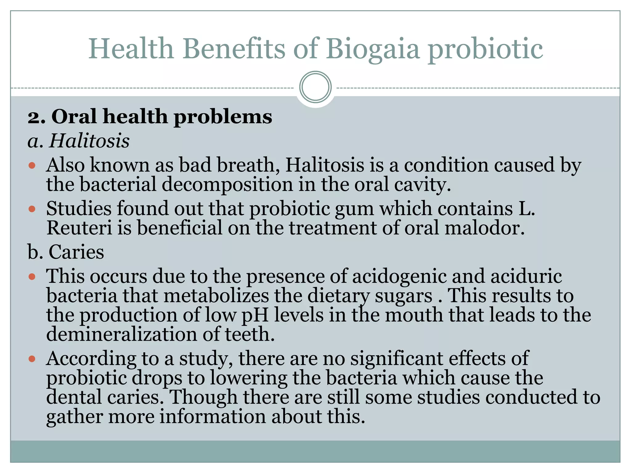 Health Benefits of Biogaia probiotic
2. Oral health problems
a. Halitosis
 Also known as bad breath, Halitosis is a condition caused by
the bacterial decomposition in the oral cavity.
 Studies found out that probiotic gum which contains L.
Reuteri is beneficial on the treatment of oral malodor.
b. Caries
 This occurs due to the presence of acidogenic and aciduric
bacteria that metabolizes the dietary sugars . This results to
the production of low pH levels in the mouth that leads to the
demineralization of teeth.
 According to a study, there are no significant effects of
probiotic drops to lowering the bacteria which cause the
dental caries. Though there are still some studies conducted to
gather more information about this.
 