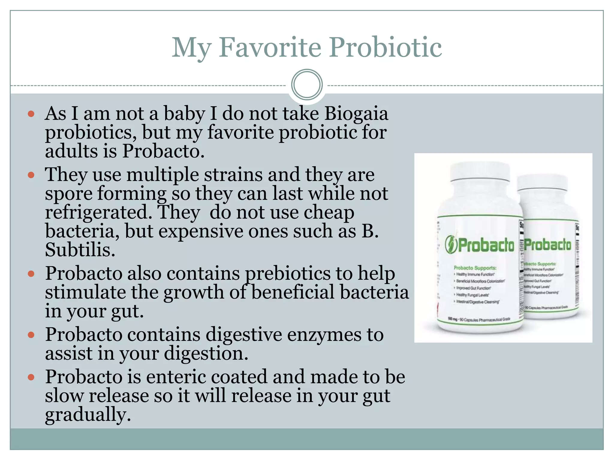 My Favorite Probiotic
 As I am not a baby I do not take Biogaia
probiotics, but my favorite probiotic for
adults is Probacto.
 They use multiple strains and they are
spore forming so they can last while not
refrigerated. They do not use cheap
bacteria, but expensive ones such as B.
Subtilis.
 Probacto also contains prebiotics to help
stimulate the growth of beneficial bacteria
in your gut.
 Probacto contains digestive enzymes to
assist in your digestion.
 Probacto is enteric coated and made to be
slow release so it will release in your gut
gradually.
 
