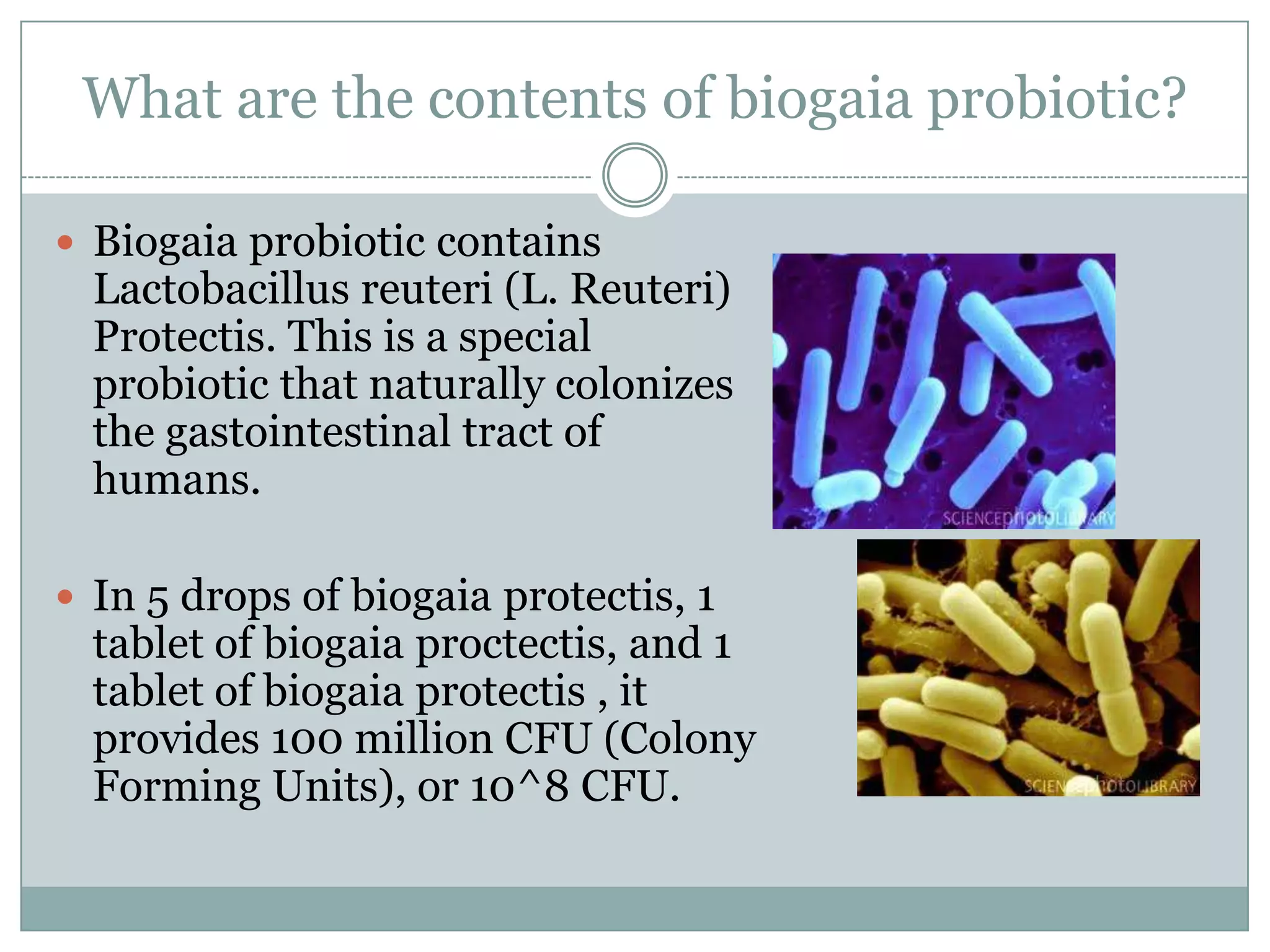 What are the contents of biogaia probiotic?
 Biogaia probiotic contains
Lactobacillus reuteri (L. Reuteri)
Protectis. This is a special
probiotic that naturally colonizes
the gastointestinal tract of
humans.
 In 5 drops of biogaia protectis, 1
tablet of biogaia proctectis, and 1
tablet of biogaia protectis , it
provides 100 million CFU (Colony
Forming Units), or 10^8 CFU.
 