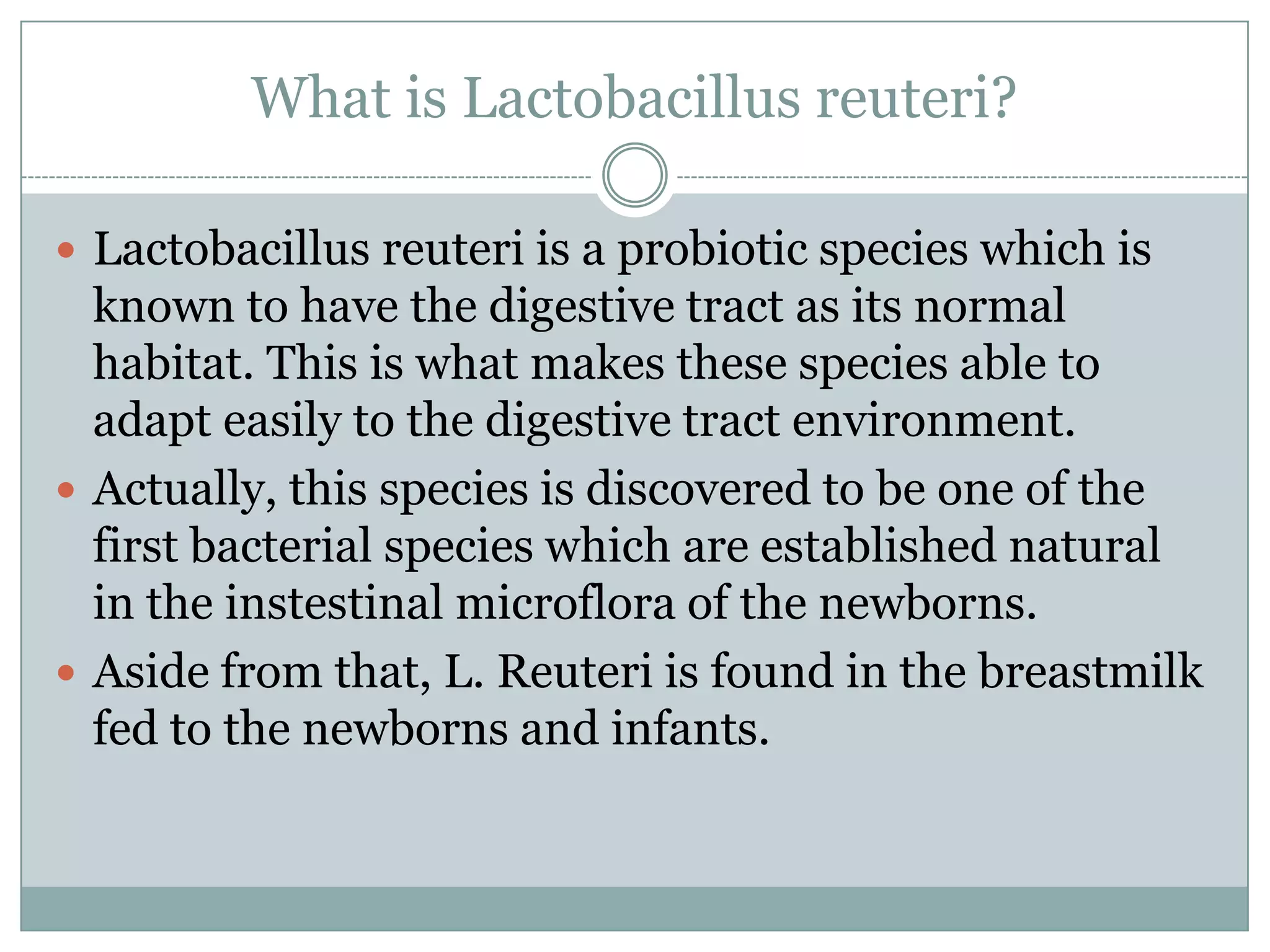 What is Lactobacillus reuteri?
 Lactobacillus reuteri is a probiotic species which is
known to have the digestive tract as its normal
habitat. This is what makes these species able to
adapt easily to the digestive tract environment.
 Actually, this species is discovered to be one of the
first bacterial species which are established natural
in the instestinal microflora of the newborns.
 Aside from that, L. Reuteri is found in the breastmilk
fed to the newborns and infants.
 