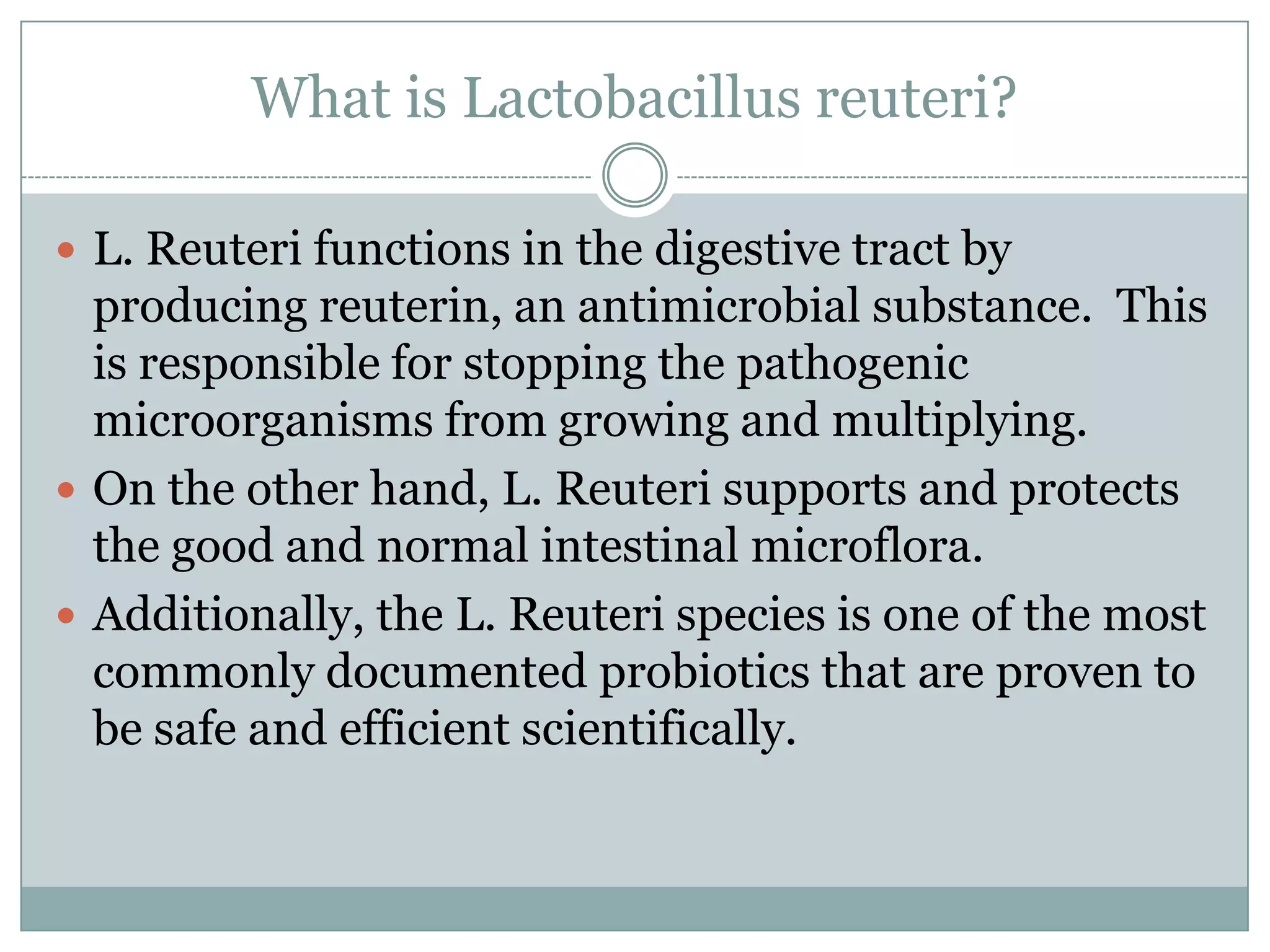 What is Lactobacillus reuteri?
 L. Reuteri functions in the digestive tract by
producing reuterin, an antimicrobial substance. This
is responsible for stopping the pathogenic
microorganisms from growing and multiplying.
 On the other hand, L. Reuteri supports and protects
the good and normal intestinal microflora.
 Additionally, the L. Reuteri species is one of the most
commonly documented probiotics that are proven to
be safe and efficient scientifically.
 