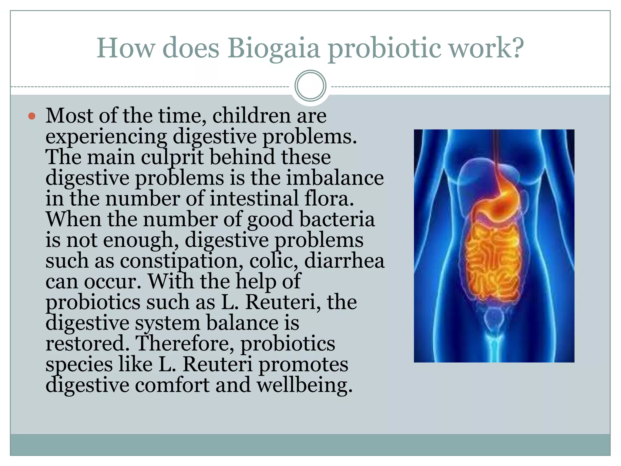 How does Biogaia probiotic work?
 Most of the time, children are
experiencing digestive problems.
The main culprit behind these
digestive problems is the imbalance
in the number of intestinal flora.
When the number of good bacteria
is not enough, digestive problems
such as constipation, colic, diarrhea
can occur. With the help of
probiotics such as L. Reuteri, the
digestive system balance is
restored. Therefore, probiotics
species like L. Reuteri promotes
digestive comfort and wellbeing.
 