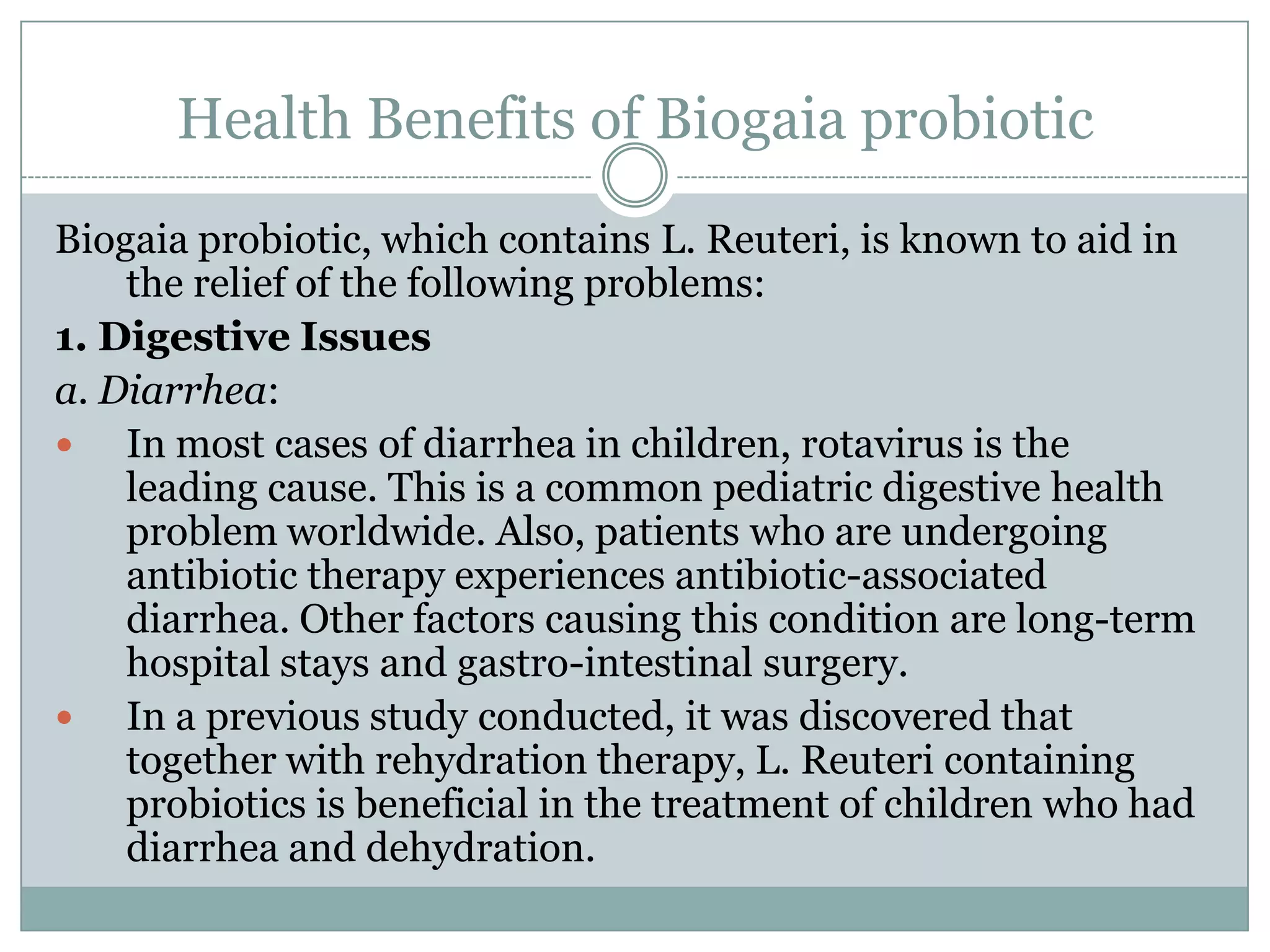Health Benefits of Biogaia probiotic
Biogaia probiotic, which contains L. Reuteri, is known to aid in
the relief of the following problems:
1. Digestive Issues
a. Diarrhea:
 In most cases of diarrhea in children, rotavirus is the
leading cause. This is a common pediatric digestive health
problem worldwide. Also, patients who are undergoing
antibiotic therapy experiences antibiotic-associated
diarrhea. Other factors causing this condition are long-term
hospital stays and gastro-intestinal surgery.
 In a previous study conducted, it was discovered that
together with rehydration therapy, L. Reuteri containing
probiotics is beneficial in the treatment of children who had
diarrhea and dehydration.
 
