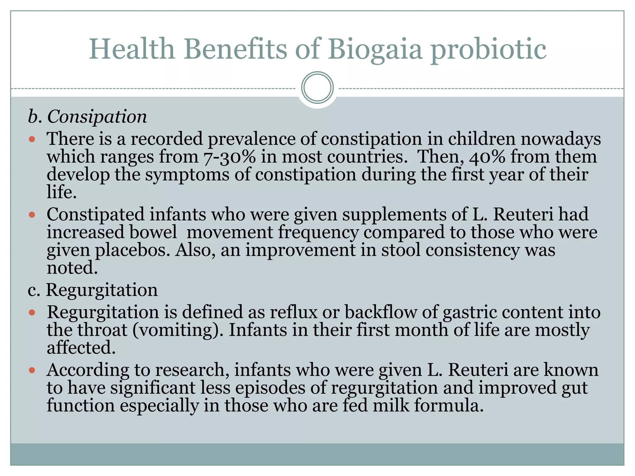 Health Benefits of Biogaia probiotic
b. Consipation
 There is a recorded prevalence of constipation in children nowadays
which ranges from 7-30% in most countries. Then, 40% from them
develop the symptoms of constipation during the first year of their
life.
 Constipated infants who were given supplements of L. Reuteri had
increased bowel movement frequency compared to those who were
given placebos. Also, an improvement in stool consistency was
noted.
c. Regurgitation
 Regurgitation is defined as reflux or backflow of gastric content into
the throat (vomiting). Infants in their first month of life are mostly
affected.
 According to research, infants who were given L. Reuteri are known
to have significant less episodes of regurgitation and improved gut
function especially in those who are fed milk formula.
 