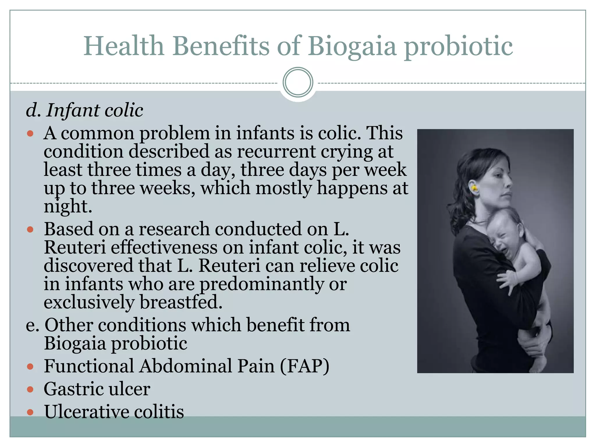 Health Benefits of Biogaia probiotic
d. Infant colic
 A common problem in infants is colic. This
condition described as recurrent crying at
least three times a day, three days per week
up to three weeks, which mostly happens at
night.
 Based on a research conducted on L.
Reuteri effectiveness on infant colic, it was
discovered that L. Reuteri can relieve colic
in infants who are predominantly or
exclusively breastfed.
e. Other conditions which benefit from
Biogaia probiotic
 Functional Abdominal Pain (FAP)
 Gastric ulcer
 Ulcerative colitis
 