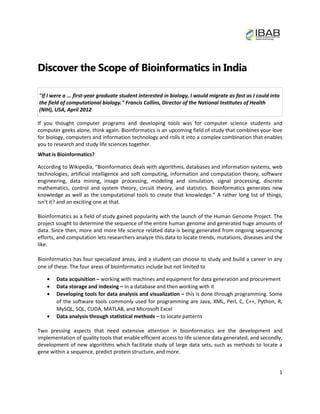 Discover the Scope of Bioinformatics in India

"If I were a ... first-year graduate student interested in biology, I would migrate as fast as I could into
the field of computational biology." Francis Collins, Director of the National Institutes of Health
(NIH), USA, April 2012

If you thought computer programs and developing tools was for computer science students and
computer geeks alone, think again. Bioinformatics is an upcoming field of study that combines your love
for biology, computers and information technology and rolls it into a complex combination that enables
you to research and study life sciences together.
What is Bioinformatics?

According to Wikipedia, “Bioinformatics deals with algorithms, databases and information systems, web
technologies, artificial intelligence and soft computing, information and computation theory, software
engineering, data mining, image processing, modeling and simulation, signal processing, discrete
mathematics, control and system theory, circuit theory, and statistics. Bioinformatics generates new
knowledge as well as the computational tools to create that knowledge.” A rather long list of things,
isn’t it? and an exciting one at that.

Bioinformatics as a field of study gained popularity with the launch of the Human Genome Project. The
project sought to determine the sequence of the entire human genome and generated huge amounts of
data. Since then, more and more life science related data is being generated from ongoing sequencing
efforts, and computation lets researchers analyze this data to locate trends, mutations, diseases and the
like.

Bioinformatics has four specialized areas, and a student can choose to study and build a career in any
one of these. The four areas of bioinformatics include but not limited to

        Data acquisition – working with machines and equipment for data generation and procurement
        Data storage and indexing – in a database and then working with it
        Developing tools for data analysis and visualization – this is done through programming. Some
        of the software tools commonly used for programming are Java, XML, Perl, C, C++, Python, R,
        MySQL, SQL, CUDA, MATLAB, and Microsoft Excel
        Data analysis through statistical methods – to locate patterns

Two pressing aspects that need extensive attention in bioinformatics are the development and
implementation of quality tools that enable efficient access to life science data generated, and secondly,
development of new algorithms which facilitate study of large data sets, such as methods to locate a
gene within a sequence, predict protein structure, and more.


                                                                                                          1
 