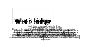 What is biology
Study living organism is called biology
Biology is the scientific study of life and living organisms. It encompasses a
wide range of topics, from the molecular processes within cells to the
interactions between different species in ecosystems. Biologists seek to
understand the structure, function, growth, evolution, and distribution of living
organisms.
What is biology
Study living organism is called biology
Biology is the scientific study of life and living organisms. It encompasses a
wide range of topics, from the molecular processes within cells to the
interactions between different species in ecosystems. Biologists seek to
understand the structure, function, growth, evolution, and distribution of living
organisms.
What is biology
Study living organism is called biology
Biology is the scientific study of life and living organisms. It encompasses a
wide range of topics, from the molecular processes within cells to the
interactions between different species in ecosystems. Biologists seek to
understand the structure, function, growth, evolution, and distribution of living
organisms.
 