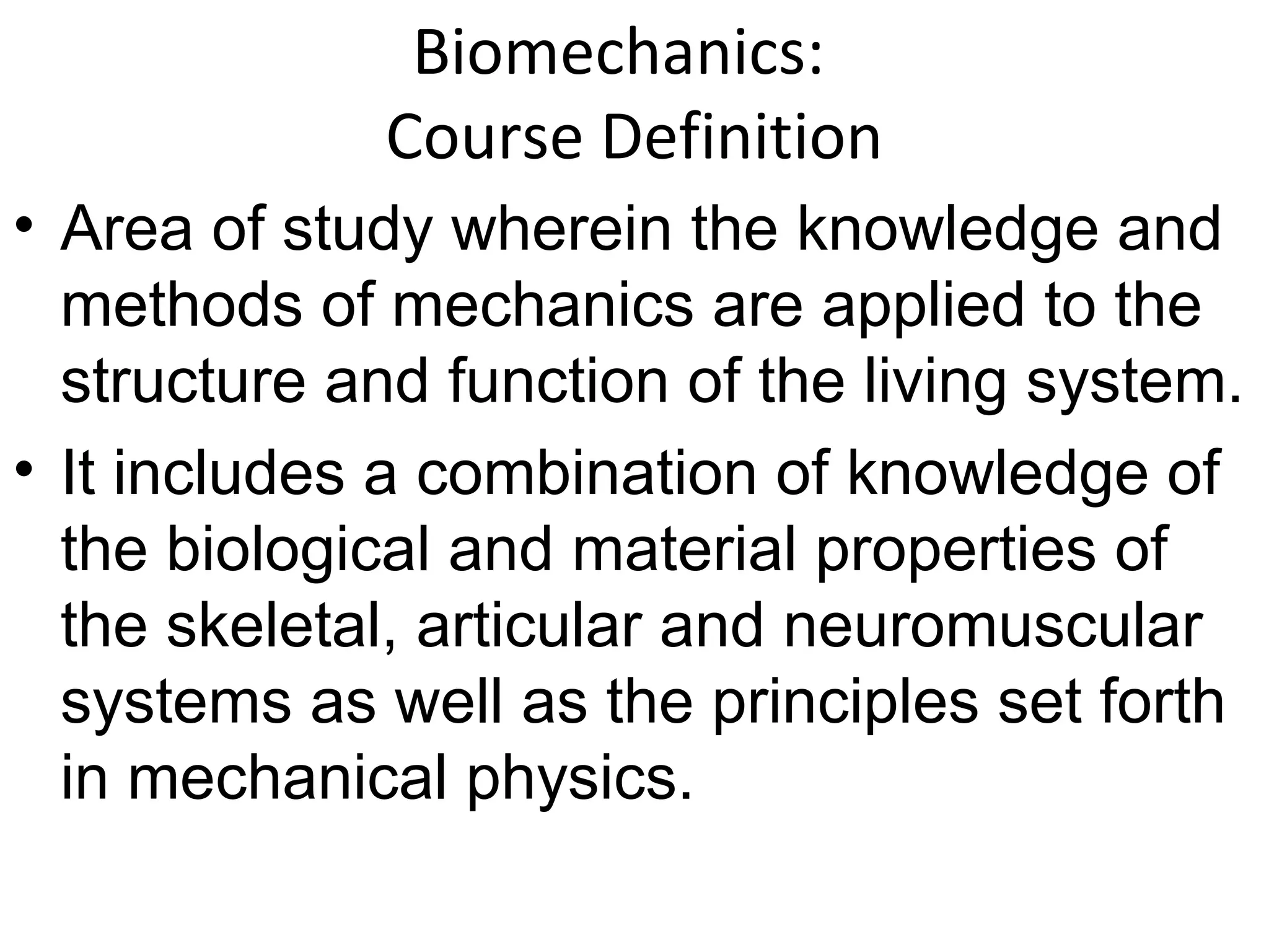 Biomechanics:
Course Definition
• Area of study wherein the knowledge and
methods of mechanics are applied to the
structure and function of the living system.
• It includes a combination of knowledge of
the biological and material properties of
the skeletal, articular and neuromuscular
systems as well as the principles set forth
in mechanical physics.
 