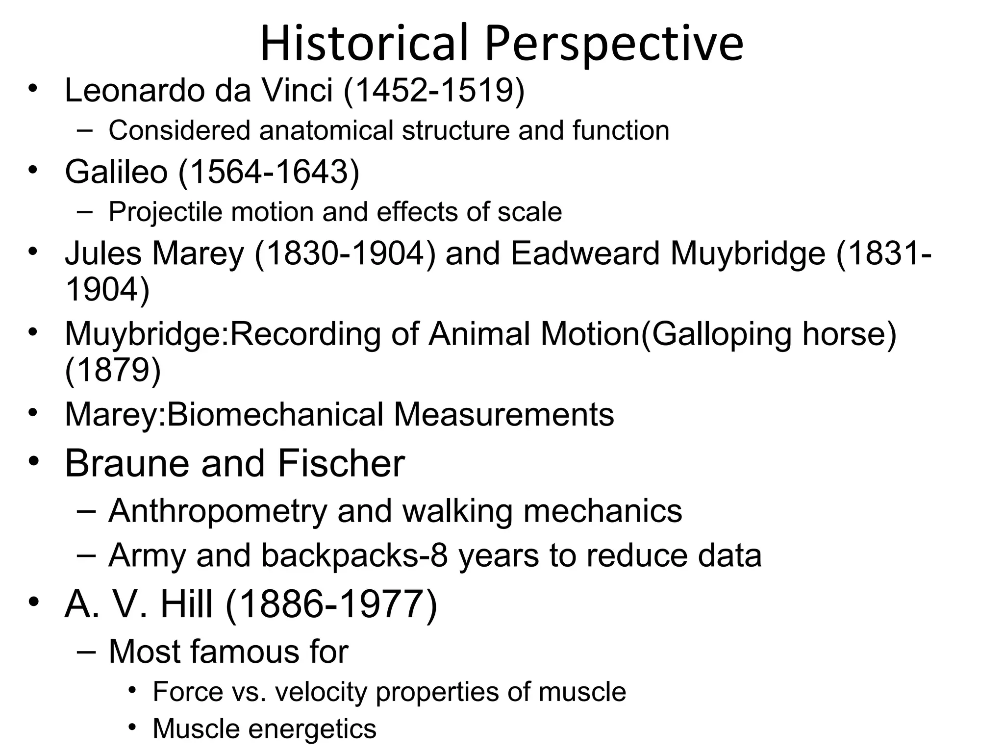 Historical Perspective
• Leonardo da Vinci (1452-1519)
– Considered anatomical structure and function
• Galileo (1564-1643)
– Projectile motion and effects of scale
• Jules Marey (1830-1904) and Eadweard Muybridge (1831-
1904)
• Muybridge:Recording of Animal Motion(Galloping horse)
(1879)
• Marey:Biomechanical Measurements
• Braune and Fischer
– Anthropometry and walking mechanics
– Army and backpacks-8 years to reduce data
• A. V. Hill (1886-1977)
– Most famous for
• Force vs. velocity properties of muscle
• Muscle energetics
 