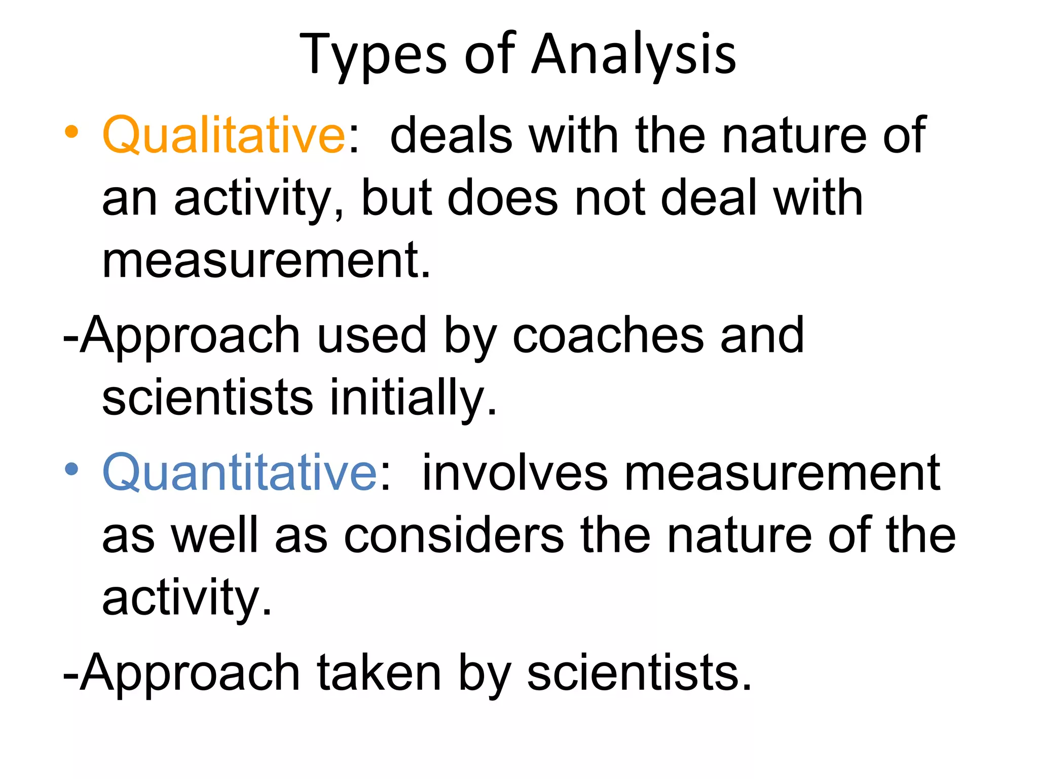 Types of Analysis
• Qualitative: deals with the nature of
an activity, but does not deal with
measurement.
-Approach used by coaches and
scientists initially.
• Quantitative: involves measurement
as well as considers the nature of the
activity.
-Approach taken by scientists.
 