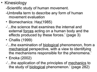 • Kinesiology
-Scientific study of human movement.
-Umbrella term to describe any form of human
movement evaluation
• Biomechanics: Hay(1985)
-‘...the science that examines the internal and
external forces acting on a human body and the
effects produced by these forces.’ (page 3)
• Challis (1999)
-‘...the examination of biological phenomenon, from a
mechanical perspective, with a view to identifying
the mechanisms responsible for the phenomena.’
• Enoka (2002)
-‘...the application of the principles of mechanics to
the study of biological phenomenon.’ (page 282)
 