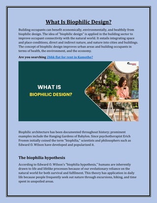 What Is Biophilic Design?
Building occupants can benefit economically, environmentally, and healthily from
biophilic design. The idea of "biophilic design" is applied in the building sector to
improve occupant connectivity with the natural world. It entails integrating space
and place conditions, direct and indirect nature, and nature into cities and buildings.
The concept of biophilic design improves urban areas and building occupants in
terms of health, the environment, and the economy.
Are you searching 2bhk flat for rent in Kamothe?
Biophilic architecture has been documented throughout history; prominent
examples include the Hanging Gardens of Babylon. Since psychotherapist Erich
Fromm initially coined the term "biophilia," scientists and philosophers such as
Edward O. Wilson have developed and popularized it.
The biophilia hypothesis
According to Edward O. Wilson's "biophilia hypothesis," humans are inherently
drawn to life and lifelike processes because of our evolutionary reliance on the
natural world for both survival and fulfilment. This theory has application in daily
life because people frequently seek out nature through excursions, hiking, and time
spent in unspoiled areas.
 